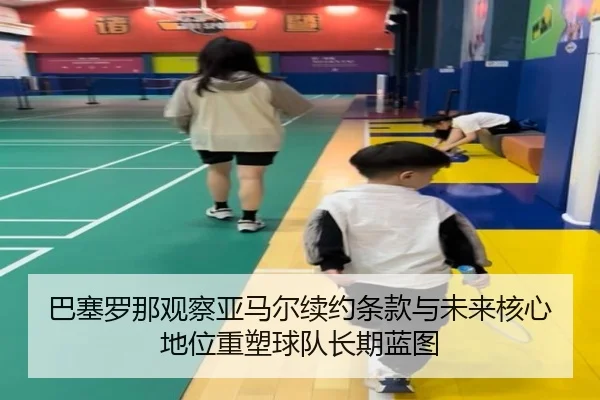 巴塞罗那观察亚马尔续约条款与未来核心地位重塑球队长期蓝图