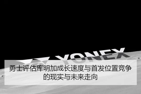 勇士评估库明加成长速度与首发位置竞争的现实与未来走向