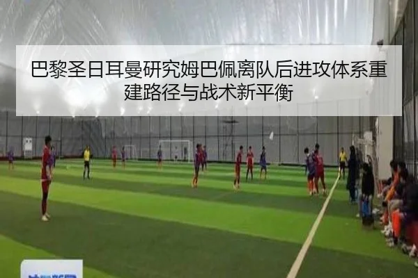 巴黎圣日耳曼研究姆巴佩离队后进攻体系重建路径与战术新平衡