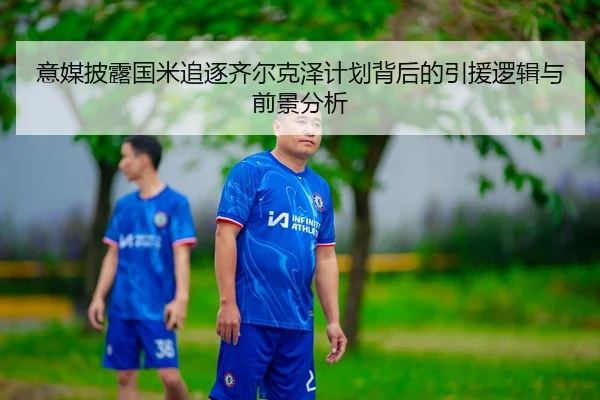 意媒披露国米追逐齐尔克泽计划背后的引援逻辑与前景分析