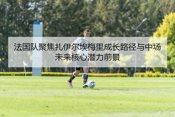 法国队聚焦扎伊尔埃梅里成长路径与中场未来核心潜力前景