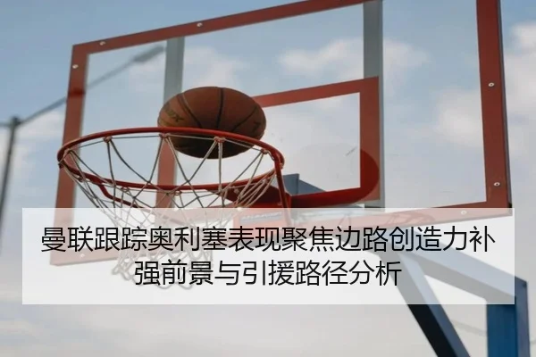 曼联跟踪奥利塞表现聚焦边路创造力补强前景与引援路径分析