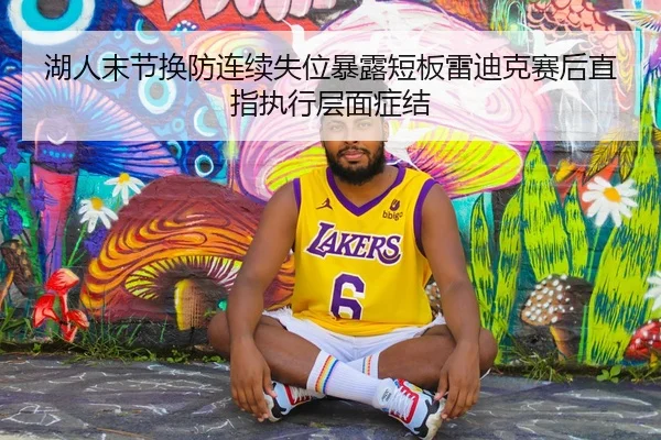 湖人末节换防连续失位暴露短板雷迪克赛后直指执行层面症结