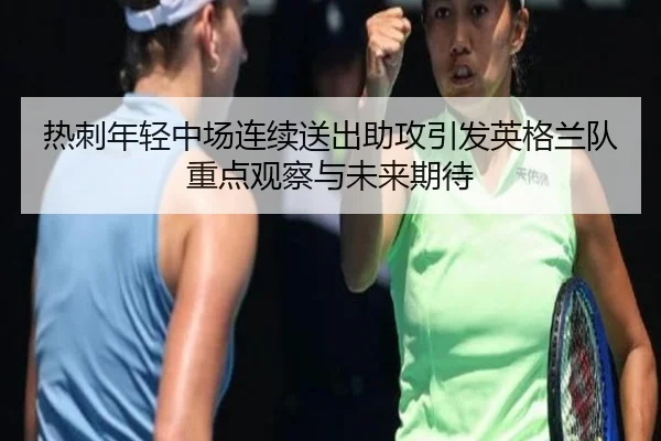 热刺年轻中场连续送出助攻引发英格兰队重点观察与未来期待